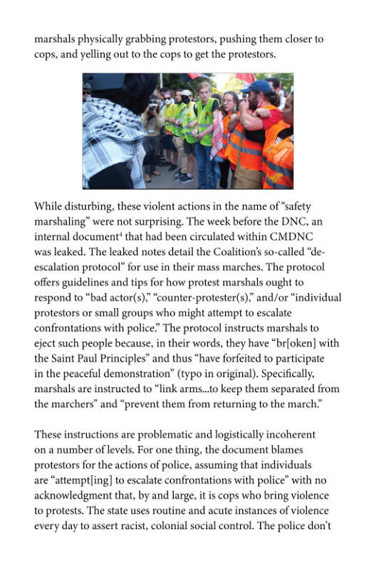marshals physically grabbing protestors, pushing them closer to cops, and yelling out to the cops to get the protestors.  ‘While disturbing, these violent actions in the name of “safety marshaling” were not surprising. The week before the DNC, an internal document* that had been circulated within CMDNC  was leaked. The leaked notes detail the Coalition’s so-called “de- escalation protocol” for use in their mass marches. The protocol offers guidelines and tips for how protest marshals ought to respond to “bad actor(s).” “counter-protester(s),” and/or “individual protestors or small groups who might attempt to escalate confrontations with police? The protocol instructs marshals to eject such people because, in their words, they have “br{oken] with the Saint Paul Principles” and thus “have forfeited to participate  in the peaceful demonstration” (typo in original). Specifically, ‘marshals are instructed to “link arms..to keep them separated from the marchers” and “prevent them from returning to the march.”  ‘These instructions are problematic and logistically incoherent on a number of levels. For one thing, the document blames protestors for the actions of police, assuming that individuals  are “attemptling] to escalate confrontations with police” with no acknowledgment that, by and large, it is cops who bring violence to protests. The state uses routine and acute instances of violence every day to assert racist, colonial social control. The police don’t  